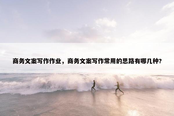 商务文案写作作业，商务文案写作常用的思路有哪几种?