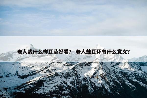 老人戴什么样耳坠好看？ 老人戴耳环有什么意义？