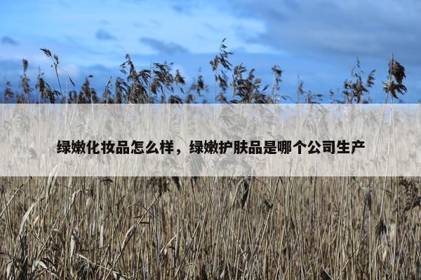 绿嫩化妆品怎么样，绿嫩护肤品是哪个公司生产