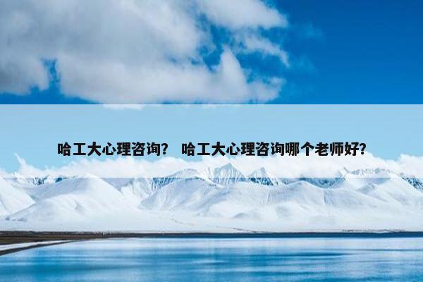 哈工大心理咨询？ 哈工大心理咨询哪个老师好？