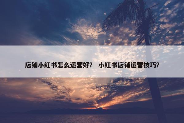 店铺小红书怎么运营好？ 小红书店铺运营技巧？