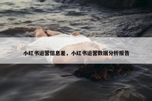 小红书运营信息差,小红书运营数据分析报告 小红书运营信息差,小红书运营数据分析报告