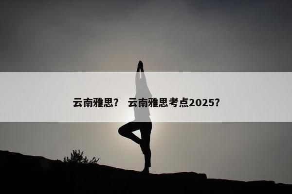 云南雅思? 云南雅思考点2025? 云南雅思? 云南雅思考点2025?