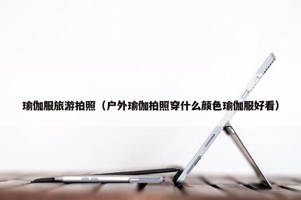 瑜伽服旅游拍照(户外瑜伽拍照穿什么颜色瑜伽服好看) 瑜伽服旅游拍照(户外瑜伽拍照穿什么颜色瑜伽服好看)