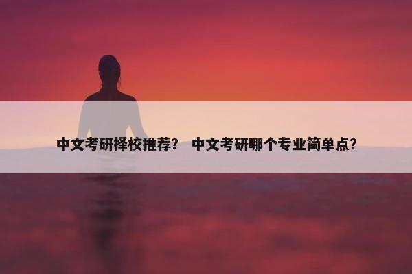 中文考研择校推荐？ 中文考研哪个专业简单点？