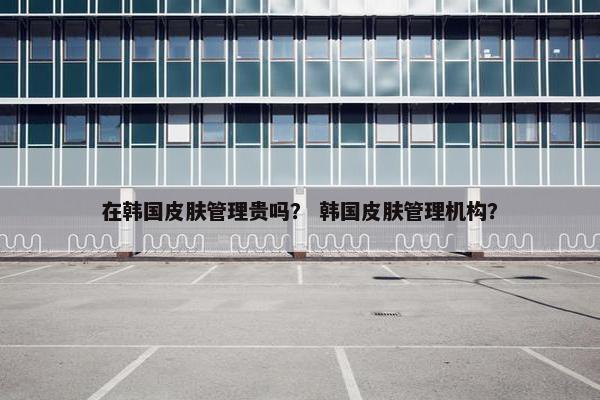在韩国皮肤管理贵吗? 韩国皮肤管理机构? 在韩国皮肤管理贵吗? 韩国皮肤管理机构?