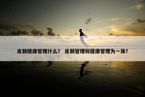 皮肤健康管理什么? 皮肤管理和健康管理为一体? 皮肤健康管理什么? 皮肤管理和健康管理为一体?