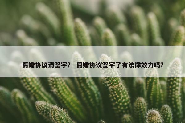 离婚协议请签字? 离婚协议签字了有法律效力吗? 离婚协议请签字? 离婚协议签字了有法律效力吗?