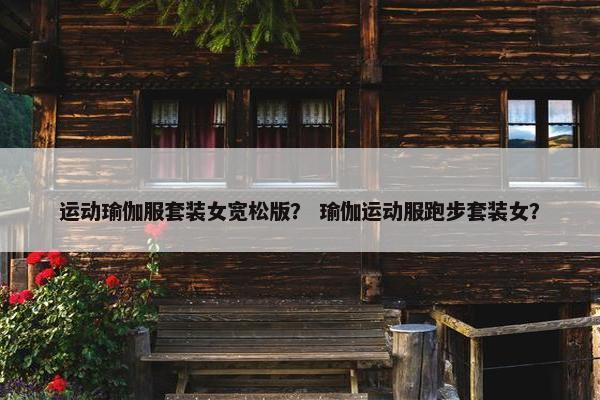 运动瑜伽服套装女宽松版? 瑜伽运动服跑步套装女? 运动瑜伽服套装女宽松版? 瑜伽运动服跑步套装女?