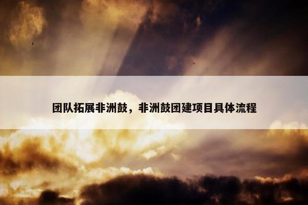 团队拓展非洲鼓,非洲鼓团建项目具体流程 团队拓展非洲鼓,非洲鼓团建项目具体流程