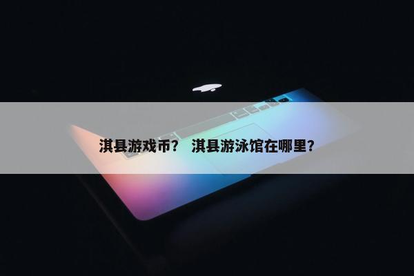 淇县游戏币？ 淇县游泳馆在哪里？