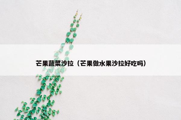 芒果蔬菜沙拉（芒果做水果沙拉好吃吗）