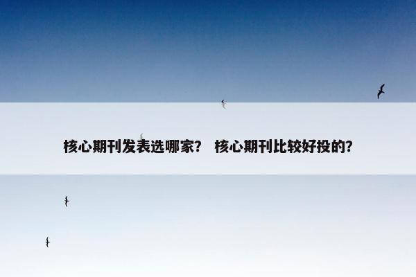 核心期刊发表选哪家? 核心期刊比较好投的? 核心期刊发表选哪家? 核心期刊比较好投的?