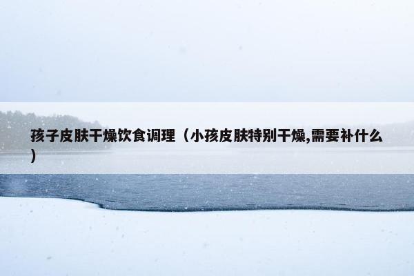 孩子皮肤干燥饮食调理(小孩皮肤特别干燥,需要补什么) 孩子皮肤干燥饮食调理(小孩皮肤特别干燥,需要补什么)