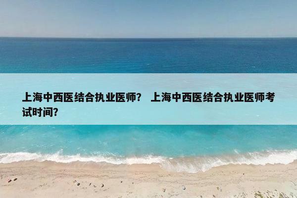 上海中西医结合执业医师? 上海中西医结合执业医师考试时间? 上海中西医结合执业医师? 上海中西医结合执业医师考试时间?