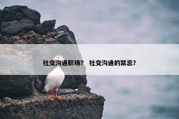社交沟通职场？ 社交沟通的禁忌？