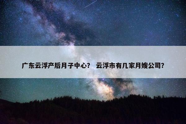广东云浮产后月子中心? 云浮市有几家月嫂公司? 广东云浮产后月子中心? 云浮市有几家月嫂公司?