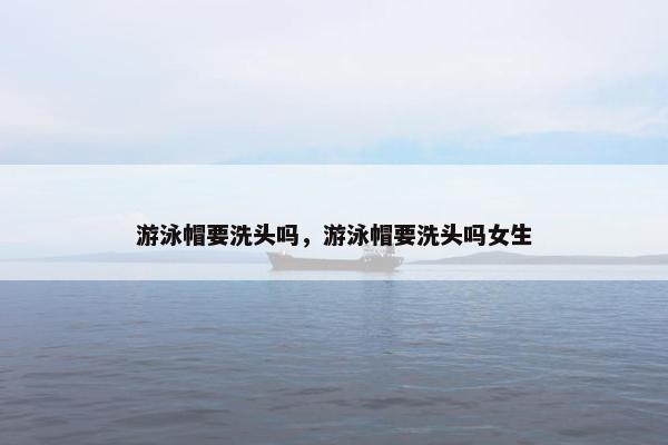 游泳帽要洗头吗，游泳帽要洗头吗女生