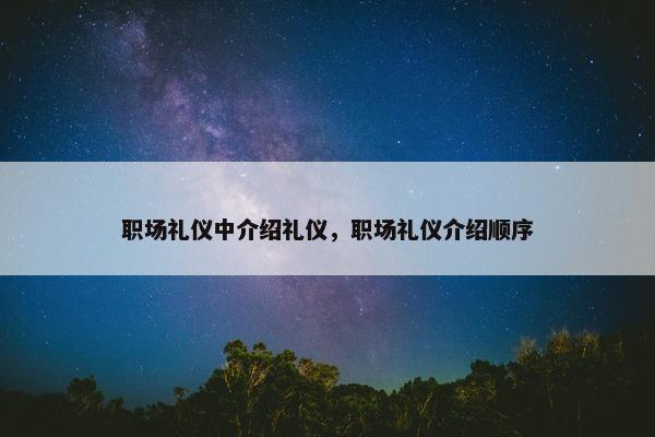 职场礼仪中介绍礼仪，职场礼仪介绍顺序