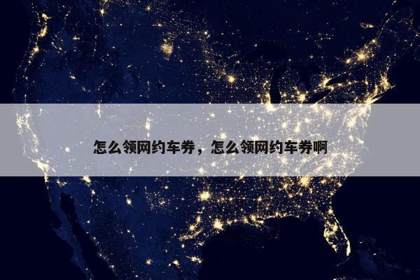 怎么领网约车券，怎么领网约车券啊