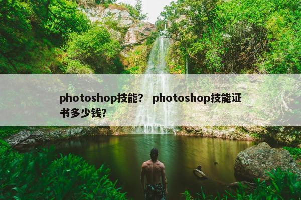 photoshop技能? photoshop技能证书多少钱? photoshop技能? photoshop技能证书多少钱?