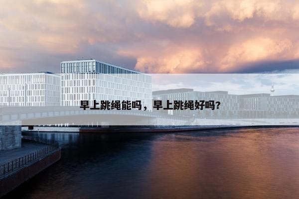 早上跳绳能吗,早上跳绳好吗? 早上跳绳能吗,早上跳绳好吗?