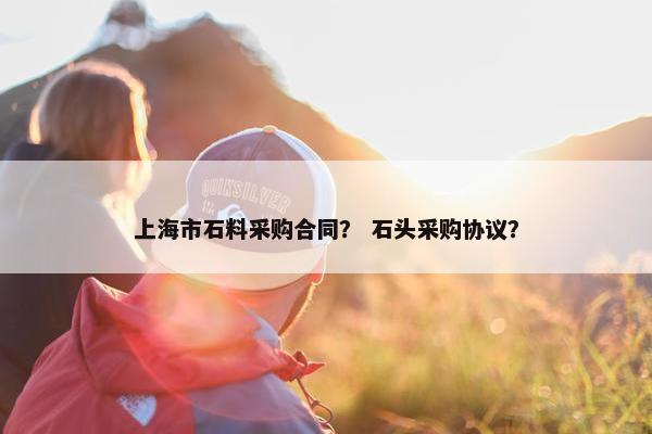 上海市石料采购合同? 石头采购协议? 上海市石料采购合同? 石头采购协议?