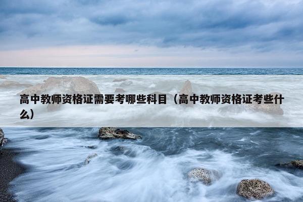 高中教师资格证需要考哪些科目(高中教师资格证考些什么) 高中教师资格证需要考哪些科目(高中教师资格证考些什么)