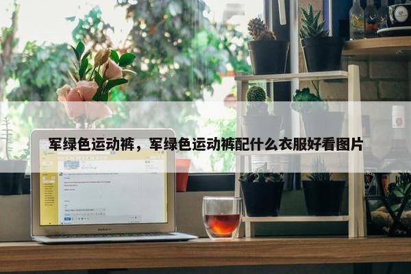 军绿色运动裤,军绿色运动裤配什么衣服好看图片 军绿色运动裤,军绿色运动裤配什么衣服好看图片