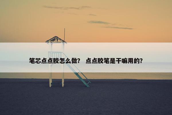 笔芯点点胶怎么做? 点点胶笔是干嘛用的? 笔芯点点胶怎么做? 点点胶笔是干嘛用的?