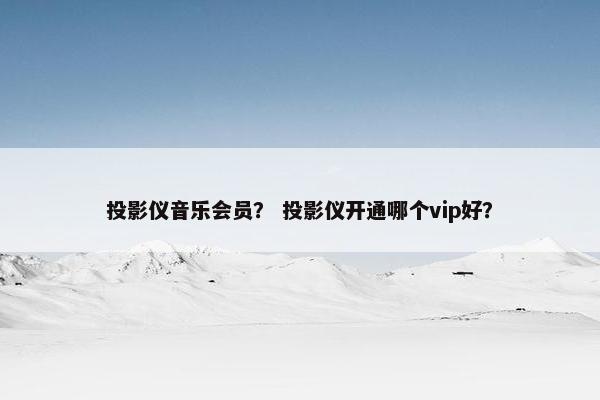 投影仪音乐会员？ 投影仪开通哪个vip好？