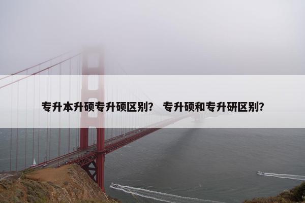专升本升硕专升硕区别？ 专升硕和专升研区别？
