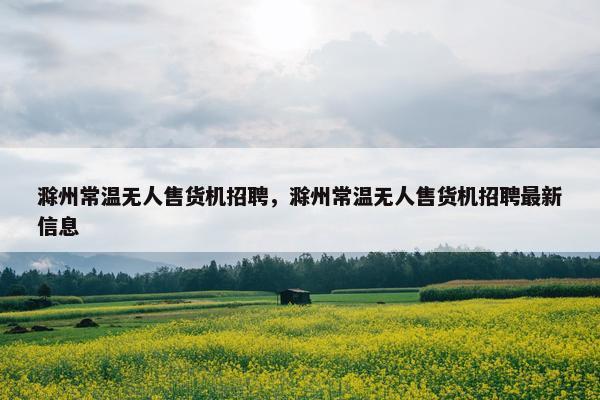 滁州常温无人售货机招聘，滁州常温无人售货机招聘最新信息