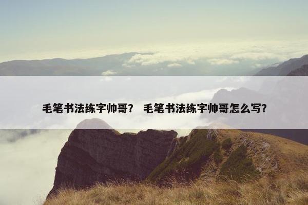 毛笔书法练字帅哥？ 毛笔书法练字帅哥怎么写？