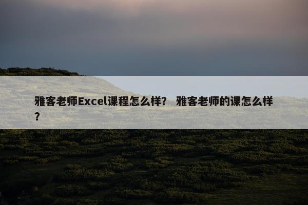雅客老师Excel课程怎么样？ 雅客老师的课怎么样？