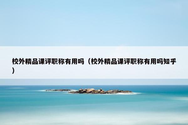 校外精品课评职称有用吗（校外精品课评职称有用吗知乎）