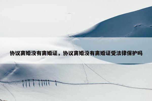 协议离婚没有离婚证,协议离婚没有离婚证受法律保护吗 协议离婚没有离婚证,协议离婚没有离婚证受法律保护吗