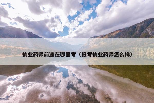 执业药师前途在哪里考（报考执业药师怎么样）