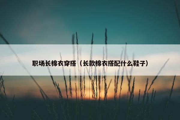 职场长棉衣穿搭（长款棉衣搭配什么鞋子）