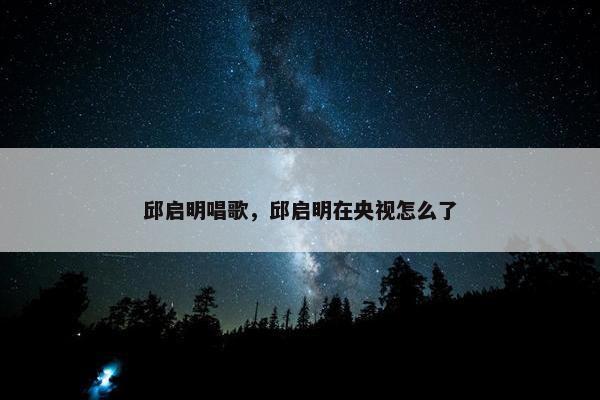 邱启明唱歌，邱启明在央视怎么了