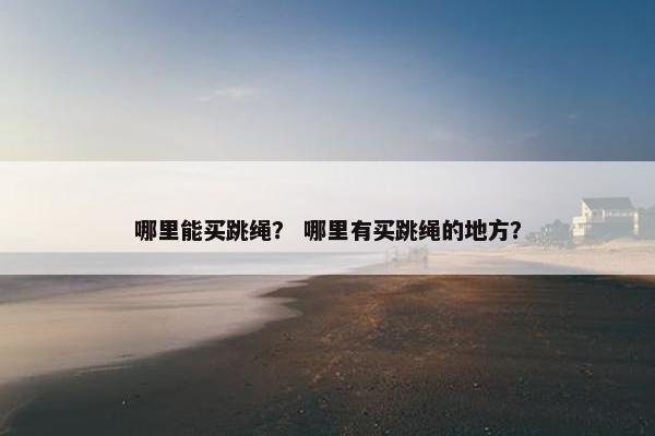 哪里能买跳绳? 哪里有买跳绳的地方? 哪里能买跳绳? 哪里有买跳绳的地方?