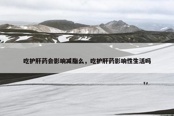 吃护肝药会影响减脂么,吃护肝药影响性生活吗 吃护肝药会影响减脂么,吃护肝药影响性生活吗