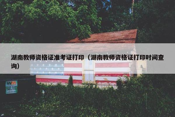湖南教师资格证准考证打印（湖南教师资格证打印时间查询）