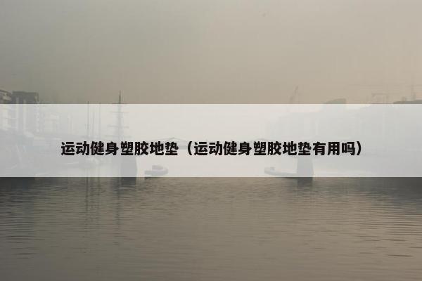 运动健身塑胶地垫(运动健身塑胶地垫有用吗) 运动健身塑胶地垫(运动健身塑胶地垫有用吗)
