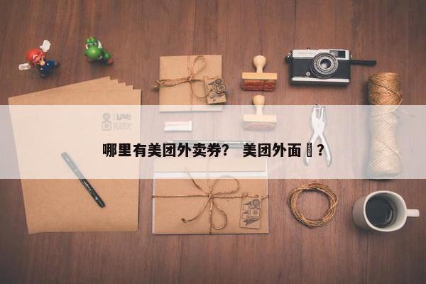 哪里有美团外卖券？ 美团外面劵？