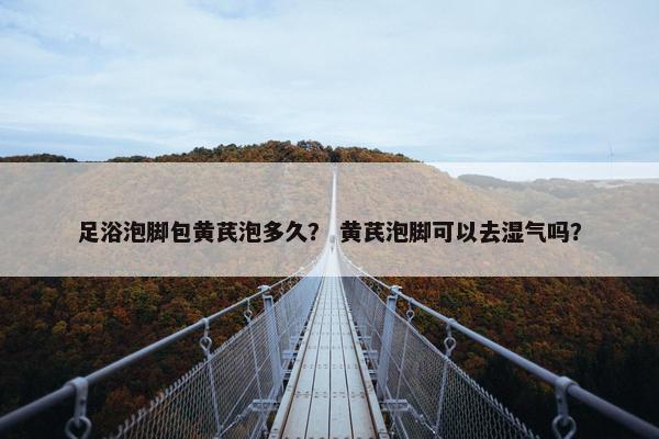 足浴泡脚包黄芪泡多久？ 黄芪泡脚可以去湿气吗？