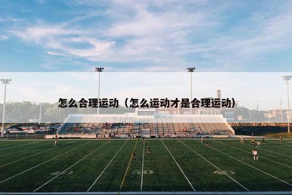 怎么合理运动(怎么运动才是合理运动) 怎么合理运动(怎么运动才是合理运动)