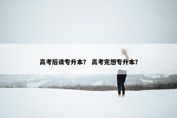 高考后读专升本? 高考完想专升本? 高考后读专升本? 高考完想专升本?