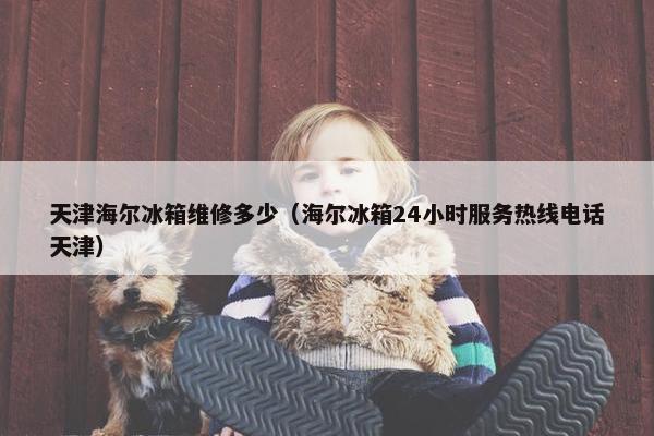 天津海尔冰箱维修多少(海尔冰箱24小时服务热线电话天津) 天津海尔冰箱维修多少(海尔冰箱24小时服务热线电话天津)