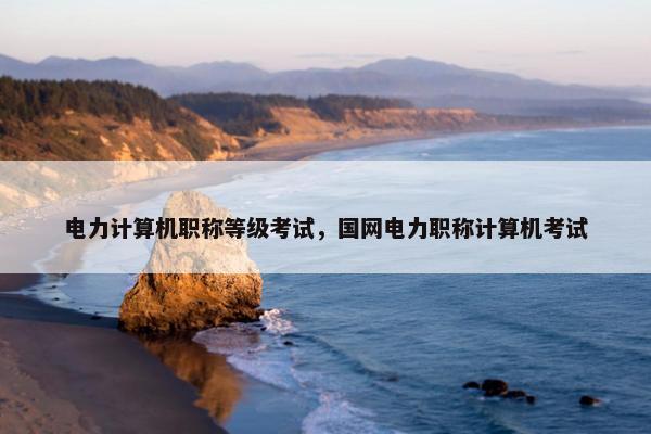 电力计算机职称等级考试，国网电力职称计算机考试